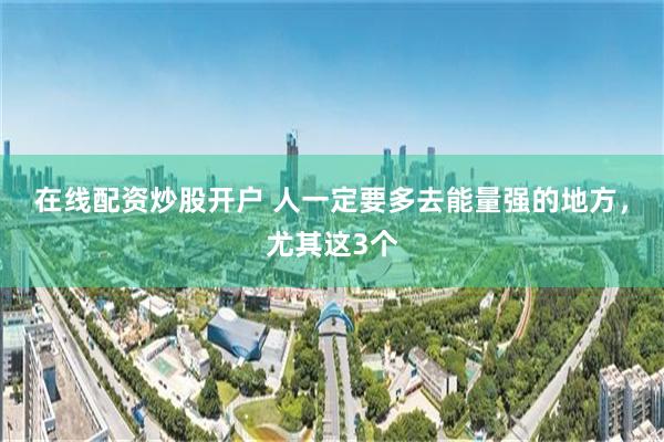 在线配资炒股开户 人一定要多去能量强的地方，尤其这3个