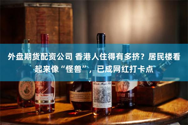外盘期货配资公司 香港人住得有多挤？居民楼看起来像“怪兽”，已成网红打卡点