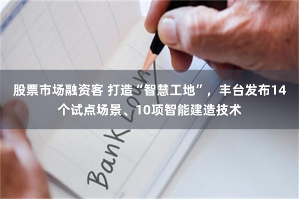 股票市场融资客 打造“智慧工地”，丰台发布14个试点场景、10项智能建造技术