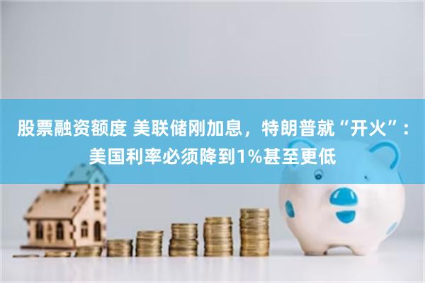 股票融资额度 美联储刚加息，特朗普就“开火”：美国利率必须降到1%甚至更低