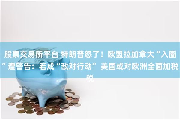 股票交易所平台 特朗普怒了！欧盟拉加拿大“入圈”遭警告：若成“敌对行动” 美国或对欧洲全面加税