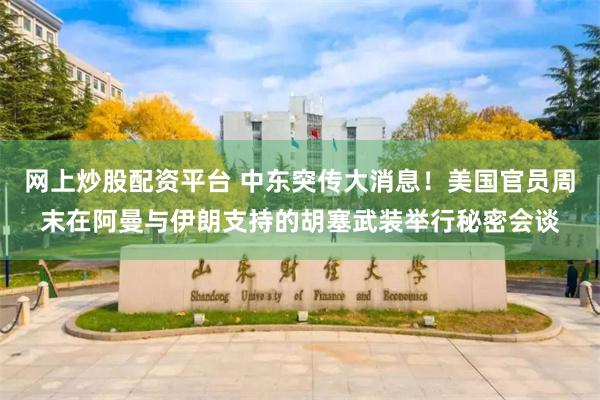 网上炒股配资平台 中东突传大消息！美国官员周末在阿曼与伊朗支持的胡塞武装举行秘密会谈