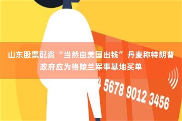 山东股票配资 “当然由美国出钱” 丹麦称特朗普政府应为格陵兰军事基地买单