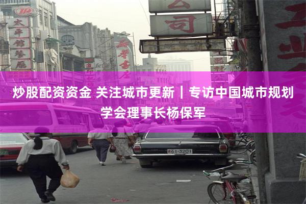 炒股配资资金 关注城市更新｜专访中国城市规划学会理事长杨保军