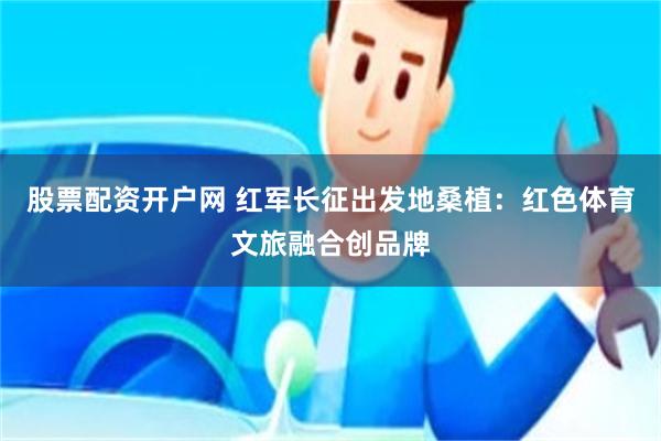 股票配资开户网 红军长征出发地桑植：红色体育文旅融合创品牌