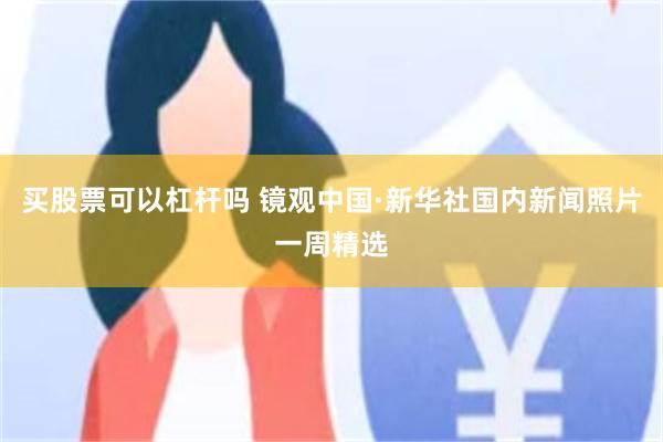 买股票可以杠杆吗 镜观中国·新华社国内新闻照片一周精选