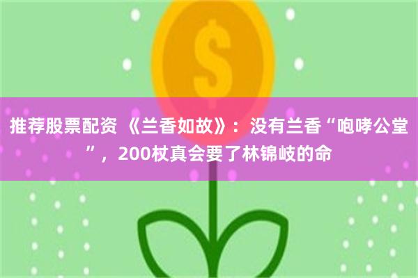 推荐股票配资 《兰香如故》:没有兰香“咆哮公堂”,200杖真会要了林锦岐的命