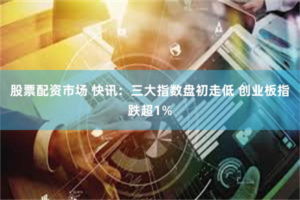 股票配资市场 快讯：三大指数盘初走低 创业板指跌超1%