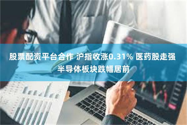 股票配资平台合作 沪指收涨0.31% 医药股走强 半导体板块跌幅居前