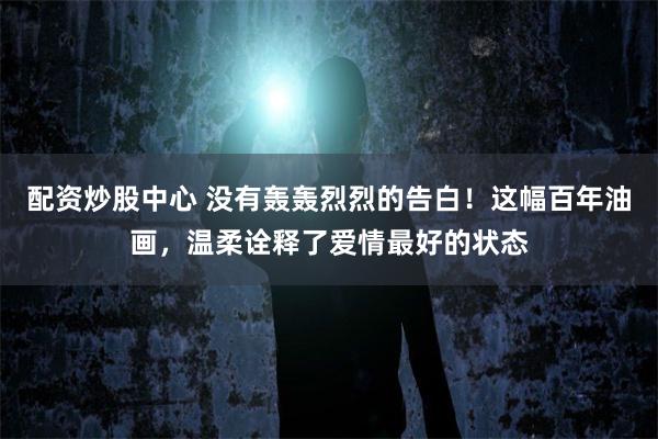 配资炒股中心 没有轰轰烈烈的告白！这幅百年油画，温柔诠释了爱情最好的状态