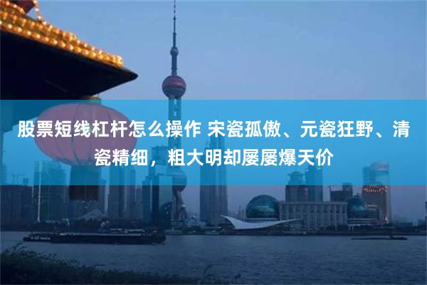 股票短线杠杆怎么操作 宋瓷孤傲、元瓷狂野、清瓷精细，粗大明却屡屡爆天价