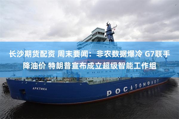 长沙期货配资 周末要闻：非农数据爆冷 G7联手降油价 特朗普宣布成立超级智能工作组