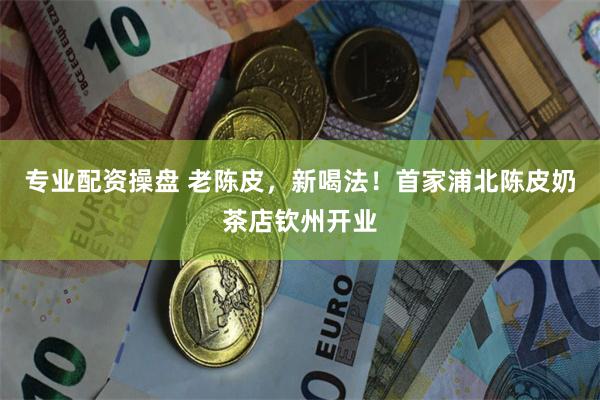 专业配资操盘 老陈皮，新喝法！首家浦北陈皮奶茶店钦州开业