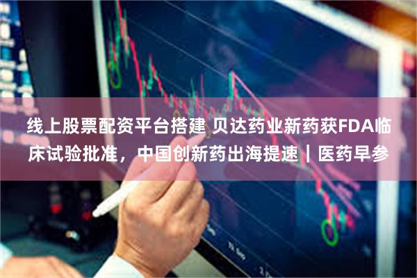 线上股票配资平台搭建 贝达药业新药获FDA临床试验批准，中国创新药出海提速｜医药早参