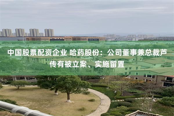 中国股票配资企业 哈药股份：公司董事兼总裁芦传有被立案、实施留置