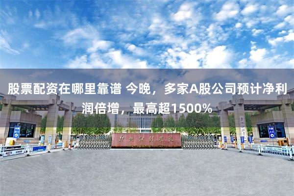 股票配资在哪里靠谱 今晚，多家A股公司预计净利润倍增，最高超1500%