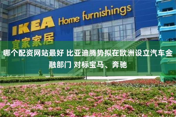 哪个配资网站最好 比亚迪腾势拟在欧洲设立汽车金融部门 对标宝马、奔驰