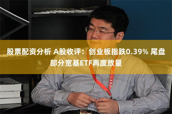 股票配资分析 A股收评：创业板指跌0.39% 尾盘部分宽基ETF再度放量