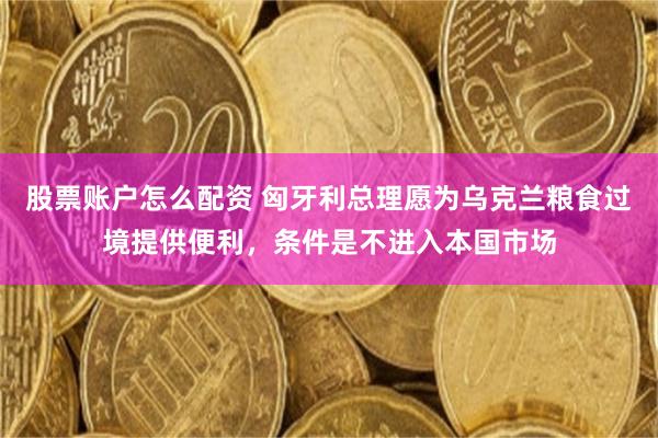 股票账户怎么配资 匈牙利总理愿为乌克兰粮食过境提供便利,条件是不进入本国市场