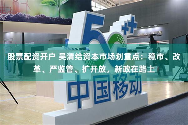 股票配资开户 吴清给资本市场划重点：稳市、改革、严监管、扩开放，新政在路上