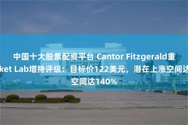 中国十大股票配资平台 Cantor Fitzgerald重申Rocket Lab增持评级：目标价122美元，潜在上涨空间达140%