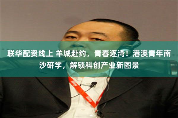 联华配资线上 羊城赴约，青春逐湾！港澳青年南沙研学，解锁科创产业新图景