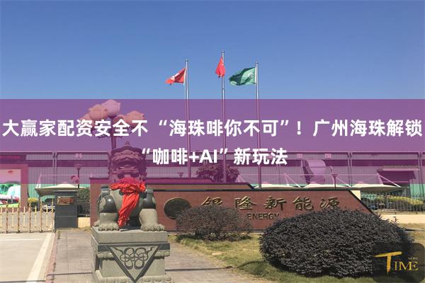 大赢家配资安全不 “海珠啡你不可”！广州海珠解锁“咖啡+AI”新玩法