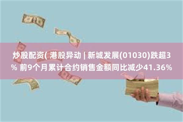 炒股配资( 港股异动 | 新城发展(01030)跌超3% 前9个月累计合约销售金额同比减少41.36%
