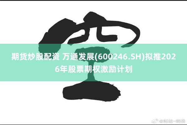 期货炒股配资 万通发展(600246.SH)拟推2026年股票期权激励计划